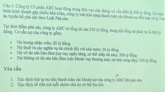 Câu 1: Công ty Cổ phần ABC hoạt động trong lĩnh vực xây dựng có vốn điều lệ 500 tỷ đồng. Do tình
hình kinh doanh gặp nhiều khó khǎn, công ty mất khả nǎng thanh toán các khoản nợ đến hạn và bị Tòa
án tuyên bố phá sản theo Luật Phá sản.
Tại thời điểm phá sản, công ty ABC có tổng tài sản 350 tỷ đồng, trong khi tổng nợ phải trả là 600 tỷ
đồng. Cơ cấu nợ của công ty gồm:
Nợ lương nhân viên:20 tỷ đồng
Nợ thuế và các nghĩa vụ tài chính đối với nhà nước:50 tỷ đồng
Nợ có tài sản bảo đảm (nợ vay ngân hàng, có thể chấp tài sản): 200 tỷ đồng
Nợ không có tài sản bảo đảm (các khoản vay thương mại,nợ nhà cung cấp):330 tỷ đồng
Yêu cầu
1. Xác định thứ tự ưu tiên thanh toán các khoản nợ của công ty ABC khi phá sản.
2. Xác định số tiền mà mỗi nhóm chủ nợ có thể thu hôi.