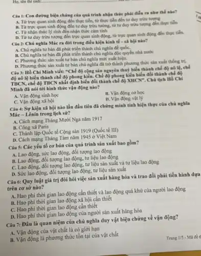 Câu 1: Con đường biện chứng của quá trình nhận thức phải điển ra như thế nào?
A. Từ trực quan sinh động đến thực tiễn, từ thực tiễn đến tư duy trừu tượng
B. Từ trực quan sinh động đến tư duy trừu tường, tử tư duy trừu tượng đến thực tiến
C. Từ nhận thức lý tính đến nhận thức cảm tính
D. Từ tư duy trừu tượng đến trực quan sinh động, từ trực quan sinh động đến thực tiến.
Câu 2: Chủ nghĩa Mác ra đời trong điều kiện kinh tế - xã hội nào?
A. Chủ nghĩa tư bản đã phát triển thành chủ nghĩa để quốC.
B. Chủ nghĩa tư bản đã phát triển thành chủ nghĩa độc quyền nhà nước
C. Phương thức sản xuất tư bản chủ nghĩa mới xuất hiện.
D. Phương thức sản xuất tư bản chủ nghĩa đã trở thành phương thức sản xuất thống trị.
Câu 3: Hồ Chí Minh viết: "Chế độ cộng sản nguyên thuỷ biến thành chế độ nô lệ, chế
độ nô lệ biến thành chế độ phong kiến. Chế độ phong kiến biến đổi thành chế độ
TBCN, chế độ TBCN nhất định biến đổi thành chế độ XHCN*. Chủ tịch Hồ Chí
Minh đã nói tới hình thức vận động nào?
A. Vận động sinh học
B. Vận động cơ học
C. Vận động xã hội
D. Vận động vật lý
Câu 4: Sự kiện xã hội nào lần đầu tiên đã chứng minh tính hiện thực của chủ nghĩa
Mác - Lênin trong lịch sử?
A. Cách mạng Tháng Mười Nga nǎm 1917
B. Công xã Paris
C. Thành lập Quốc tế Cộng sản 1919 (Quốc tế III)
D. Cách mạng Tháng Tám nǎm 1945 ở Việt Nam
Câu 5: Các yêu tố cơ bản của quá trình sản xuất bao gồm?
A. Lao động, sức lao động, đối tượng lao động
B. Lao động, đôi tượng lao động, tư liệu lao động
C. Lao động, đối tượng lao động, tư liệu sản xuất và tư liệu lao động
D. Sức lao động.đối tượng lao động.tư liệu sản xuất
Câu 6: Quy luật giá trị đòi hỏi việc sản xuất hàng hóa và trao đổi phải tiến hành dựa
trên cơ sở nào?
A. Hao phí thời gian lao động cân thiết và lao động quá khứ của người lao động
B. Hao phí thời gian lao động xã hội cần thiết
C. Hao phí thời gian lao động cần thiết
D. Hao phí thời gian lao động của người sản xuất hàng hóa
Câu 7: Đâu là quan niệm của chủ nghĩa duy vật biện chứng về vận động?
A. Vận động của vật chất là có giới hạn
B. Vận động là phương thức tồn tại của vật chất