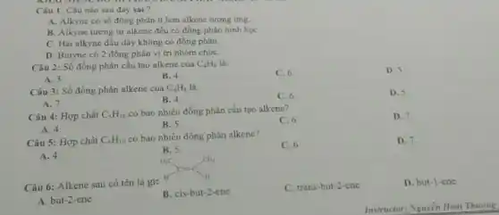 Câu 1: Câu nào sau đây sai?
A. Alkyne có số đồng phân ít hơn alkene tương ứng.
B. Alkyne tương tự alkene đều có đồng phân hình họC.
C. Hai alkyne đầu dãy không có đồng phân.
D. Butyne có 2 đồng phân vị tri nhóm chứC.
Câu 2: Số đồng phân cấu tạo alkene của C_(4)H_(8) là:
C. 6.
D. 5
A. 3
B. 4.
Câu 3: Số đồng phân alkene của C_(4)H_(8) là:
C. 6
D. 5
A. 7.
B. 4
Câu 4: Hợp chất C_(5)H_(10)
có bao nhiêu đồng phân cấu tạo alkene?
C. 6
D. 7.
A. 4.
B. 5
Câu 5: Hợp chất C_(5)H_(10)
có bao nhiêu đồng phân alkene?
C. 6
D. 7
A. 4.
B. 5
Câu 6: Alkene sau có tên là gì:
B. cis-but-2 -ene
C. trans-but-2-ene
D. but-1-ene
A. but-2-ene
Instructor: Nguyễn Hoai Thưong