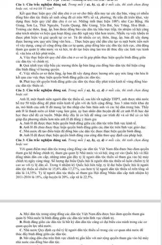 Câu 1: Câu trắc nghiệm đúng sai. Trong mỗi ý a), b), c), d) ở mỗi câu, thi sinh chọn đúng
hoặc sai, và trả lời Vì sao?
. Kết quả thực hiện quy chế dân chủ ở cơ sở cho thấy đến nay tại các địa bàn, vùng có nhiều
đồng bào dân tộc thiểu số sinh sống đã có trên 90%  số xã, phường, thị trần đã triển khai, xây
dựng thực hiện quy chế dân chủ ở cơ sở. Những tinh thực hiện 100%  như Cao Bằng, Hà
Giang, Sơn La, Thái Nguyên, Tuyên Quang, Bắc Giang Yên Bái, Sóc Trǎng,Hoà Bình. __
Trưởng các thôn, làng.ấp, bản được đồng bào các dân tộc bầu trực tiếp, tín nhiệm xã hội cũng
như trách nhiệm và hiệu quả hoạt động của đội ngũ này khá hơn trướC. Nhiều vụ việc khiếu tố
được phát hiện và giải quyết tại cơ sở.Từ đó nhiều cơ sở, thôn, làng, ấp,bản đã xây dựng
được hương ước quy ước làng vǎn hóa __ Thực hiện quy chế dân chủ tạo ra một bước tiến mới
về xây dựng, cùng cố cộng đồng dân cư tự quản, giúp đồng bào các dân tộc tích cực, chủ động
tham gia quản lý nhà nước và xã hội, từ đó tạo hiệu ứng lan tỏa để thúc đẩy các lĩnh vực kinh
tế, vǎn hóa xã hội phát triển.
A. Việc thực hiện tốt quy chế dân chủ ở cơ sở là góp phần thực hiện quyền bình đẳng giữa
các dân tộc về chính trị.
B. Quá trình trực tiếp bầu các trương thôn ấp bản làng của đồng bào dân tộc thể hiện công
dân bình đẳng về hưởng quyền.
C. Việc nhiều cơ sở thôn làng, ấp bản đã xây dựng được hương ước quy ước làng vǎn hóa là
kết quả của việc thực hiện quyển bình đǎng giữa các dân tộC.
D. Phát huy tốt quyền bình đẳng giữa các dân tộc thúc đầy phát triển kinh tế vùng đồng bào
các dân tộc thiểu số.
Câu 2: Câu trắc nghiệm đúng sai. Trong mỗi ý a), b), c),d) ở mỗi câu, thí sinh chọn đúng
hoặc sai:
Anh H, một thanh niên người dân tộc thiểu số, sau khi tốt nghiệp THPT, anh được nhà nước
hỗ trợ 50 triệu đồng để phát triển kinh tế gắn với du lịch cộng đồng.Sau 3 nǎm triển khai dự
án, mô hình của anh H đã mang lại thu nhập cho bản thân anh và các hộ dân trong bản. Thấy
anh H là thanh niên có khát vọng làm giàu,ủy ban nhân dân huyện đã đề cử anh H đi học đại
học theo chế độ cứ tuyển. Nhận thấy đây là cơ hội để nâng cao trình độ và có thể có cơ hội
giúp địa phương nhiều hơn nên anh H đã đồng ý tham gia
A. Anh H đã được thực hiện quyền bình đẳng giữa các dân tộc trên lĩnh vực kinh tế.
B. Anh H đã chưa được thực hiện quyền bình đǎng giữa các dân tộc trên lĩnh vực giáo dụC.
C. Nhà nước đã tạo điều kiện để đồng bào các dân tộc được thực hiện quyền bình đẳng.
D. Anh H đã được thực hiện quyền bình đẳng của công dân theo quy định của pháp luật.
Câu 3: Câu trắc nghiệm đúng sai. Trong mỗi ý a), b), c),d) ở mỗi câu, thí sinh chọn đúng
hoặc sai:
Với quan điểm mọi dân tộc trong cộng đồng các dân tộc Việt Nam đều được bảo đảm quyền
tham gia hệ thống chính trị, tham gia quản lý Nhà nước và xã hội, ứng cử vào Quốc hội và Hội
đồng nhân dân các cấp, những nǎm gần đây tỷ lệ người dân tộc thiểu số tham gia vào bộ máy
chính trị ngày càng tǎng. Số lượng đại biểu Quốc hội là người dân tộc thiểu số luôn chiếm tỷ lệ
cao so với tỷ lệ dân số. Trong 4 nhiệm kỳ Quốc hội liên tiếp, tỷ lệ đại biểu Quốc hội là người
dân tộc thiểu số chiếm từ 15,6%  đến 17,27% , cao hơn tỷ lệ người dân tộc thiểu số trên tổng số
dân là 14,35%  Tỷ lệ người dân tộc thiểu số tham gia Hội đồng Nhân dân cấp tinh nhiệm kỳ
2011-2016 là 18%  cấp huyện là 20%  , cấp xã là 22,5% .
A. Mọi dân tộc trong cộng đồng các dân tộc Việt Nam đều được bảo đảm quyền tham gia
quản lý Nhà nước là bình đǎng giữa các dân tộc trên lĩnh vực chính trị.
B. Bình đẳng giữa các dân tộc là bất kỳ dân dân tộc cũng có đại biểu của mình trong các cơ
quan quyền lực nhà nướC.
C. Nhà nước Quy định cụ thể tỷ lệ người dân tộc thiểu số trong các cơ quan nhà nước để
thúc đẩy bình đẳng giữa các dân tộC.
D. Mở rộng dân chủ trên lĩnh vực chính trị gắn liền với mở rộng quyền tham gia vào bộ máy
nhà nước của đồng bào dân tộC.