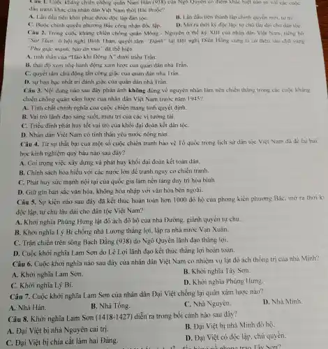 Câu 1. Cuộc kháng chiến chống quân Nam Hán (938) của Ngô Quyên có điểm khác biệt nào so với các cuộc
đấu tranh khác của nhân dân Việt Nam thời Bắc thuộc?
A. Lần đầu tiên khôi phục được độc lập dân tộC.
B. Lần đầu tiên thành lập chính quyền mới, tự trị.
C. Buộc chính quyền phương Bắc công nhận độc lập.
D. Mở ra thời kỳ độc lập, tự chủ lâu dài cho dân tộC.
Câu 2. Trong cuộc kháng chiến chống quân Mông - Nguyên ở thế kỷ XIII của nhân dân Việt Nam, tiếng hô
"Sát Thát" ở hội nghị Bình Than,quyết tâm "Đánh " tại Hội nghị Diên Hồng cùng lá cờ thêu sáu chữ vàng
"Phá giặc mạnh,báo ân vua" đã thể hiện
A. tinh thần của "Hào khí Đông A'' dưới triều Trần.
B. thái độ xem nhẹ hành động xâm lược của quân dân nhà Trần.
C. quyết tâm chủ động tấn công giặc của quân dân nhà Trần.
D. sự bàn bạc nhất trí đánh giặc của quân dân nhà Trần.
Câu 3. Nội dung nào sau đây phản ánh không đúng về nguyên nhân làm nên chiến thắng trong các cuộc kháng
chiến chống quân xâm lược của nhân dân Việt Nam trước nǎm 1945?
A. Tính chất chính nghĩa của cuộc chiến mang tính quyết định.
B. Vai trò lãnh đạo sáng suốt, mưu trí của các vị tướng tài.
C. Triều đình phát huy tốt vai trò của khối đại đoàn kết dân tộC.
D. Nhân dân Việt Nam có tinh thần yêu nước nồng nàn.
Câu 4. Từ sự thất bại của một số cuộc chiến tranh bảo vệ Tổ quốc trong lịch sử dân tộc Việt Nam đã để lại bài
học kinh nghiệm quý báu nào sau đây?
A. Coi trọng việc xây dựng và phát huy khối đại đoàn kết toàn dân.
B. Chính sách hòa hiếu với các nước lớn để tránh nguy cơ chiến tranh.
C. Phát huy sức mạnh nội tại của quốc gia làm nền tảng duy trì hòa bình.
D. Giữ gìn bản sắc vǎn hóa.không hòa nhập với vǎn hóa bên ngoài.
Câu 5. Sự kiện nào sau đây đã kết thúc hoàn toàn hơn 1000 đô hộ của phong kiến phương Bắc,mở ra thời kì
độc lập, tự chủ lâu dài cho dân tộc Việt Nam?
A. Khởi nghĩa Phùng Hưng lật đổ ách đô hộ của nhà Đường., giành quyền tự chủ.
B. Khởi nghĩa Lý Bí chống nhà Lương thắng lợi,, lập ra nhà nước Van Xuân.
C. Trận chiến trên sông Bạch Đằng (938) do Ngô Quyền lãnh đao thắng lợi.
D. Cuộc khởi nghĩa Lam Sơn do Lê Lợi lãnh đao kết thúc thắng lợi hoàn toàn.
Câu 6. Cuộc khởi nghĩa nào sau đây của nhân dân Việt Nam có nhiệm vụ lật đổ ách thống trị của nhà Minh?
A. Khởi nghĩa Lam Sơn.
B. Khởi nghĩa Tây Sơn.
C. Khởi nghĩa Lý Bí.
D. Khởi nghĩa Phùng Hưng
Câu 7. Cuộc khởi nghĩa Lam Sơn của nhân dân Đại Việt chống lại quân xâm lược nào?
A. Nhà Hán.
B. Nhà Tống.
C. Nhà Nguyên.
D. Nhà Minh.
Câu 8. Khởi nghĩa Lam Sơn (1418-1427 ) diễn ra trong bối cảnh nào sau đây?
A. Đai Việt bị nhà Nguyên cai trị.
B. Đại Việt bị nhà Minh đô hộ.
C. Đại Việt bị chia cắt làm hai Đàng.
D. Đại Việt có độc lập, chủ quyền.
Sơn?