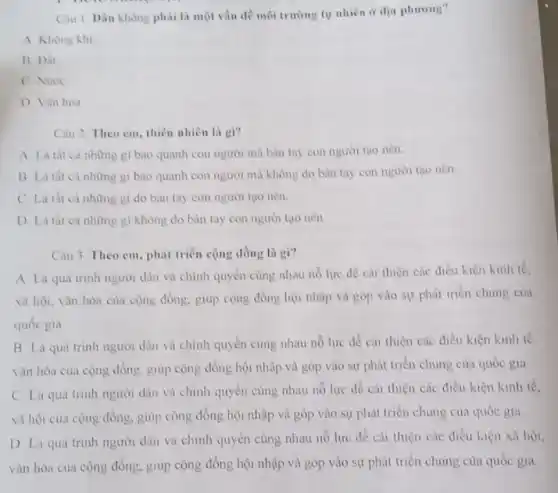 Câu 1. Dâu không phải là một vấn đề môi trường tự nhiên ir dia phuong?
A. Khong khi
B Dit
C. Nuroc
D Vin hóa
Câu 2. Theo em thiên nhiên là gì?
gi bao quanh con người mà bàn tay con người tạo nên.
B Là tht cả những gi bao quanh con người mà không do bàn tay con người tao nên
C. La thea những gi do bàn tay con người tạo nên.
những gì không do bàn tay con người tạo nên
Câu 3. Theo em phát triển cộng đồng là gi?
A Là qua trinh người dân và chính quyền cùng nhau nó lực để cai thiện các điều kiện kinh tế.
xã hội, vǎn hóa của cộng đồng, giúp cộng đồng hội nhập và góp vào sự phát triển chung của
quốc gia
B Là quá trinh người dân và chính quyền cùng nhau nỗ lực để cài thiện các điều kiện kinh tế
vǎn hóa của cọng đồng, giup cộng đồng hội nhập và góp vào sự phát triển chung của quốc gia
C. Là quá trinh người dân và chinh quyển cùng nhau nó lực để cải thiện các điều kiện kinh tế.
xã hội của cộng đồng, giup cộng đồng hội nhập và góp vào sự phát triển chung của quốc gia
D La qua trinh người dân và chính quyền cùng nhau nổ lực đề cải thiện các điều luện xã hội,
vǎn hóa của cộng đồng, giup cộng đồng hội nhập và góp vào sự phát triển chung của quốc gia.