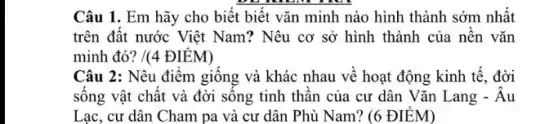 Câu 1. Em hãy cho biết biết vǎn minh nào hình thành sớm nhất
trên đất nước Việt Nam? Nêu cơ sở hình thành của nền vǎn
minh đó? /(4 ĐIỂM)
Câu 2: Nêu điểm giống và khác nhau về hoạt động kinh tế. đời
sông vật chất và đời sông tinh thân của cư dân Vǎn Lang - Âu
Lạc, cư dân Cham pa và cư dân Phù Nam? (6 ĐIỂM)