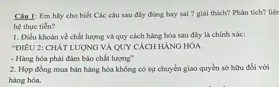 Câu 1: Em hãy cho biết Các câu sau đây đúng hay sai ? giải thích?Phân tích? liên
hệ thực tiến?
1. Điều khoản về chất lượng và quy cách hàng hóa sau đây là chính xác:
"ĐIỀU 2: CHẤT LƯỢNG VÀ QUY CÁCH HÀNG HÓA
- Hàng hóa phải đảm bảo chất lượng"
2. Hợp đồng mua bán hàng hóa không có sự chuyển giao quyền sở hữu đối với
hàng hóa.