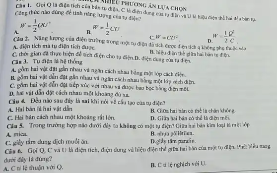 Câu 1. Gọi Q là điện tích của bản tụ điện, C là điện dung của tụ điện và U là hiệu điện thế hai đầu bản tụ.
Công thức nào dùng để tính nǎng lượng của tụ điện?
W=(1)/(2)QU^2
W=(1)/(2)CU
D W=(1)/(2)(Q^2)/(C)
aban NHIKU PHƯƠNG ÁN LƯA CHON
C. W=CU^2
Câu 2. Nǎng lượng của điện trường trong một tụ điện đã tích được điện tích q không phụ thuộc vào
A. điện tích mà tụ điện tích đượC.
B. hiệu điện thế giữa hai bản tụ điện.
C. thời gian đã thực hiện để tích điện cho tụ điện D. điện dung của tụ điện.
Câu 3. Tụ điện là hệ thống
A. gồm hai vật đặt gần nhau và ngǎn cách nhau bằng một lớp cách điện.
B. gồm hai vật dẫn đặt gần nhau và ngǎn cách nhau bằng một lớp cách điện.
C. gồm hai vật dẫn đặt tiếp xúc với nhau và được bao bọc bằng điện môi.
D. hai vật dẫn đặt cách nhau một khoảng đủ xa.
Câu 4. Đều nào sau đây là sai khi nói về cấu tạo của tụ điện?
A. Hai bản là hai vật dẫn
B. Giữa hai bản có thể là chân không.
C. Hai bản cách nhau một khoảng rất lớn.
D. Giữa hai bản có thể là điện môi.
Câu 5. Trong trường hợp nào dưới đây ta không có một tụ điện? Giữa hai bản kim loại là một lớp
A. mica.
B. nhựa pôliêtilen.
C. giấy tấm dung dịch muối ǎn.
D.giấy tấm parafin.
Câu 6. Gọi Q.C và U là điện tích, điện dung và hiệu điện thể giữa hai bản của một tụ điện. Phát biểu naog
dưới đây là đúng?
A. C ti lệ thuận với Q.
B. C tỉ lệ nghịch với U.