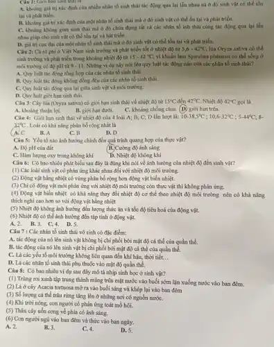 Câu 1: Giới hạn sinh thái là
A. khoảng giá trị xác định của nhiều nhân tố sinh thái tác động qua lại lẫn nhau nà ở đó sinh vật có thể tồn
tại và phát triển.
B. khoảng giá trị xác định của một nhân tố sinh thái mà ở đó sinh vật có thể ổn tại và phát triển.
C. khoảng không gian sinh thái mà ở đó chứa đựng tất cả các nhân tố inh thái cùng tác động qua lại lẫn
nhau giúp cho sinh vật có thể tồn tại và hát triển.
D. giá trị cực đại của một nhân tố sinh thái mà ở đó sinh vật có thể tồn tại và phát triển.
Câu 2: Cá rô phi ở Việt Nam sinh trưởng và phát triển tốt ở nhiệt độ từ 5,6-42^circ C, lúa Oryza sativa có thể
sinh trưởng và phát triển trong khoảng nhiệt độ từ
15-42^circ C, vi khuẩn lam Spirulina platensis có thể sống ở
môi trường có độ pH từ 9-11. Những ví dụ này nói lên quy luật tác động nào của các nhân tố sinh thái?
A. Quy luật tác động tổng hợp của các nhân tố sinh thái.
B. Quy luật tác động không đồng đều của các nhân tố sinh thái.
C. Quy luật tác động qua lại giữa sinh vật và môi trường.
D. Quy luật giới hạn sinh thái.
Câu 3: Cây lúa (Oryza sativa) có giới hạn sinh thái về nhiệt độ từ 15^circ C đến 42^circ C. Nhiệt độ 42^circ C gọi là
A. khoảng thuận lợi. B. giới hạn dưới. C. khoảng chống chịu. (D)giới hạn trên.
Câu 4: Giới hạn sinh thái về nhiệt độ của 4 loài A;B; C; D lần lượt là: 10-38,5^circ C;10,6-32^circ C;5-44^circ C;8-
32^circ C . Loài có khả nǎng phân bố rộng nhất là
A. C
B. A
C. B
D. D
Câu 5: Yếu tố nào ảnh hưởng chính đến quá trình quang hợp của thực vật?
A. Độ pH của đất
(B.)Cường độ ánh sáng
C. Hàm lượng oxy trong không khí
D. Nhiệt độ không khí
Câu 6: Có bao nhiêu phát biểu sau đây là đúng khi nói về ảnh hưởng của nhiệt độ đến sinh vật?
(1) Các loài sinh vật có phản ứng khác nhau đối với nhiệt độ môi trường.
(2) Động vật hằng nhiệt có vùng phân bố rộng hơn động vật biến nhiệt.
(3) Chi có động vật mới phản ứng với nhiệt độ môi trường còn thực vật thì không phản ứng.
(4) Động vật biến nhiệt có khả nǎng thay đối nhiệt độ cơ thể theo nhiệt độ môi trường nên có khả nǎng
thích nghi cao hơn so với động vật hằng nhiệt
(5) Nhiệt độ không ảnh hưởng đến lượng thức ǎn và tốc độ tiêu hoá của động vật.
(6) Nhiệt độ có thể ảnh hưởng đến tập tính ở động vật.
A. 2. B.3. C.4.D.5.
Câu 7 : Các nhân tố sinh thái vô sinh có đặc điểm:
A. tác động của nó lên sinh vật không bị chi phối bởi mật độ cá thể của quần thể.
B. tác động của nó lên sinh vật bị chi phối bởi mật độ cá thể của quần thể.
C. Là các yếu tố môi trường không liên quan đến khí hậu,thời tiết. __
D. Là các nhân tố sinh thái phụ thuộc vào mật độ quần thể.
Câu 8: Có bao nhiêu ví dụ sau đây mô tả nhịp sinh học ở sinh vật?
(1) Trùng roi xanh tập trung thành mảng trên mặt nước vào buổi sớm lặn xuống nước vào ban đêm.
(2) Lá ở cây Acacia tortuosa mở ra vào buổi sáng và khép lại vào ban đêm
(3) Số lượng cá thể trâu rừng tǎng lên ở những nơi có nguồn nướC.
(4) Khi trời nóng,con người có phản ứng toát mồ hôi.
(5) Thân cây uốn cong về phía có ánh sáng.
(6) Con người ngủ vào ban đêm và thức vào ban ngày.
A. 2.
B. 3.
C. 4.
D. 5.