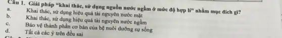 Câu 1. Giải pháp "khai thác, sử dụng nguồn nước ngầm ở mức độ hợp
If'' nhằm mục đích gì?
a.
Khai thác, sử dụng hiệu quả tài nguyên nước mặt
b.
Khai thác, sử dụng hiệu quả tài nguyên nước ngầm
c.
Bảo vệ thành phần cơ bản của hệ nuôi dưỡng sự sống
d.
Tất cả các ý trên đều sai