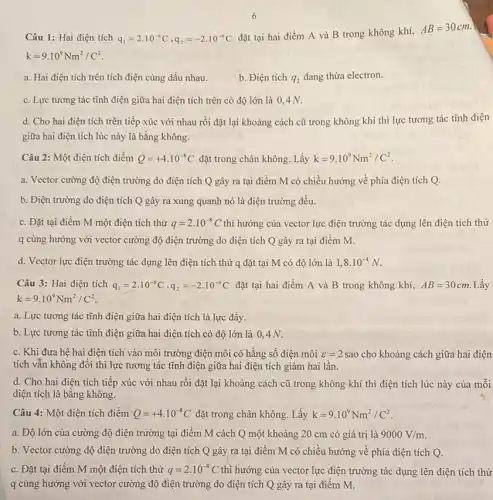 Câu 1: Hai điện tích q_(1)=2cdot 10^-6C,q_(2)=-2cdot 10^-6C
đặt tại hai điểm A và B trong không khí,
AB=30cm.
k=9.10^9Nm^2/C^2
a. Hai điện tích trên tích điện cùng dấu nhau.
b. Điện tích q_(2) đang thừa electron.
c. Lực tương tác tĩnh điện giữa hai điện tích trên có độ lớn là 0,4 N.
d. Cho hai điện tích trên tiếp xúc với nhau rồi đặt lại khoảng cách cũ trong không khí thì lực tương tác tĩnh điện
giữa hai điện tích lúc này là bằng không.
Câu 2: Một điện tích điểm Q=+4.10^-8C đặt trong chân không Lấy k=9.10^9Nm^2/C^2
a. Vector cường độ điện trường do điện tích Q gây ra tại điểm M có chiều hướng về phía điện tích Q.
b. Điện trường do điện tích Q gây ra xung quanh nó là điện trường đều.
c. Đặt tại điểm M một điện tích thử q=2cdot 10^-8C thì hướng của vector lực điện trường tác dụng lên điện tích thử
q cùng hướng với vector cường độ điện trường do điện tích Q gây ra tại điểm M.
d. Vector lực điện trường tác dụng lên điện tích thử q đặt tại M có độ lớn là 1,8cdot 10^-4N.
Câu 3: Hai điện tích q_(1)=2cdot 10^-6C,q_(2)=-2cdot 10^-6C đặt tại hai điểm A và B trong không khí, AB=30cm Lấy
k=9.10^9Nm^2/C^2
a. Lực tương tác tĩnh điện giữa hai điện tích là lực đầy.
b. Lực tương tác tĩnh điện giữa hai điện tích có độ lớn là 0,4 N.
c. Khi đưa hệ hai điện tích vào môi trường điện môi có hằng số điện môi varepsilon =2sao cho khoảng cách giữa hai điện
tích vẫn không đổi thì lực tương tác tĩnh điện giữa hai điện tích giảm hai lần.
d. Cho hai điện tích tiếp xúc với nhau rồi đặt lại khoảng cách cũ trong không khí thì điện tích lúc này của mỗi
điện tích là bằng không.
Câu 4: Một điện tích điểm Q=+4.10^-8C đặt trong chân không Lấy k=9.10^9Nm^2/C^2
a. Độ lớn của cường độ điện trường tại điểm M cách Q một khoảng 20 cm có giá trị là 9000V/m
b. Vector cường độ điện trường do điện tích Q gây ra tại điểm M có chiều hướng về phía điện tích Q.
c. Đặt tại điểm M một điện tích thử q=2cdot 10^-8C thì hướng của vector lực điện trường tác dụng lên điện tích thử
q cùng hướng với vector cường độ điện trường do điện tích Q gây ra tại điểm M.