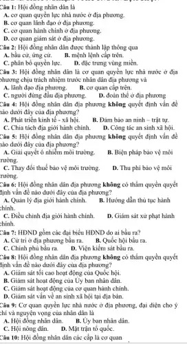 Câu 1: Hội đồng nhân dân là
A. cơ quan quyên lực nhà nước ở địa phương.
B. cơ quan lãnh đạo ở địa phương.
C. cơ quan hành chính ở địa phương
D. cơ quan giám sát ở địa phương.
Câu 2: Hội đông nhân dân được thành lập thông qua
A. bâu cử, ứng cử. B. mệnh lệnh cấp trên.
C. phân bộ quyên lựC. D. đặc trưng vùng miền.
Câu 3: Hội đồng nhân dân là cơ quan quyên lực nhà nước ở địa
phương chịu trách nhiệm trước nhân dân địa phương và
A. lãnh đạo địa phương.
B. cơ quan câp trên.
C. người đứng đâu địa phương. D. đoàn thể ở địa phương
Câu 4: Hội đồng nhân dân địa phương không quyết định vân đề
nào dưới đây của địa phương?
A. Phát triển kinh tế - xã hội.
B. Đảm bảo an ninh - trật tự.
C. Chia tách địa giới hành chính.
D. Công tác an sinh xã hội.
Câu 5: Hội đồng nhân dân địa phương không quyết định vấn đê
lào dưới đây của địa phương?
A. Giải quyết ô nhiễm môi trường.
rường.
B. Biện pháp bảo vệ môi
C. Thay đổi thuế bảo vệ môi trường.
rường.
D. Thu phí bảo vệ môi
Câu 6: Hội đồng nhân dân địa phương không có thầm quyền quyết
định vấn đề nào dưới đây của địa phương?
A. Quản lý địa giới hành chính.
chính.
B. Hướng dẫn thủ tục hành
C. Điều chỉnh địa giới hành chính.
chính.
D. Giám sát xử phạt hành
Câu 7: HĐND gồm các đại biểu HĐND do ai bầu ra?
A. Cử trị ở địa phương bầu ra.B. Quốc hội bầu ra.
C. Chính phủ bầu ra.
D. Viện kiểm sát bầu ra.
Câu 8: Hội đồng nhân dân địa phương không có thẩm quyền quyết
định vấn đề nào dưới đây của địa phương?
A. Giám sát tôi cao hoạt động của Quốc hội.
B. Giám sát hoạt động của Uy ban nhân dân.
C. Giám sát hoạt động của cơ quan hành chính.
D. Giám sát vấn về an sinh xã hội tại địa bàn.
Câu 9: Cơ quan quyền lực nhà nước ở địa phương, đại diện cho ý
chí và nguyện vọng của nhân dân là
A. Hội đồng nhân dân.
B. Ủy ban nhân dân.
C. Hội nông dân . D. Mặt trận tô quốC.
Câu 10: Hội đồng nhân dân các cấp là cơ quan