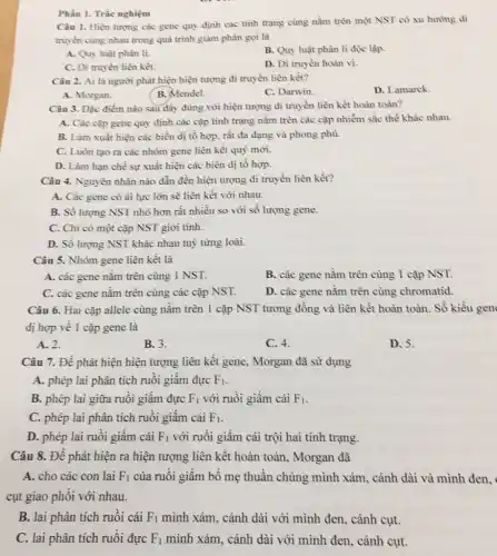 Câu 1. Hiện tượng các gene quy định các tính trạng cùng nằm trèn một NST có xu hướng di
truyền cùng nhau trong quá trình giảm phân gọi là
A. Quy luật phân li.
B. Quy luật phân li độc lập.
C. Di truyền liên kết.
D. Di truyền hoán vị.
Phần I. Trắc nghiệm
Câu 2. Ai là người phát hiện hiện tượng di truyền liên kết?
D. Lamarck.
A. Morgan.
B. Mendel.
C. Darwin.
Câu 3. Đặc điểm nào sau đây đúng với hiện tượng di truyền liên kết hoàn toàn?
A. Các cặp gene quy định các cặp tính trạng nằm trên các cặp nhiễm sắc thể khác nhau.
B. Làm xuất hiện các biến dị tổ hợp, rất đa dạng và phong phủ.
C. Luôn tạo ra các nhóm gene liên kết quý mới.
D. Làm hạn chế sự xuất hiện các biến dị tổ hợp.
Câu 4. Nguyên nhân nào dẫn đến hiện tượng di truyền liên kết?
A. Các gene có ái lực lớn sẽ liên kết với nhau.
B. Số lượng NST nhỏ hơn rất nhiều so với số lượng gene.
C. Chi có một cặp NST giới tính.
D. Sổ lượng NS1 I khác nhau tuỳ từng loài.
Câu 5. Nhóm gene liên kết là
A. các gene nằm trên cùng 1 NST.
B. các gene nằm trên cùng 1 cặp NST.
C. các gene nằm trên cùng các cặp NST.
D. các gene nằm trên cùng chromatid.
Câu 6. Hai cặp allele cùng nằm trên 1 cặp NST tương đồng và liên kết hoàn toàn. Số kiểu gen
dị hợp về 1 cặp gene là
A. 2.
B. 3.
C. 4.
D. 5.
Câu 7. Đề phát hiện hiện tượng liên kết gene, Morgan đã sử dụng
A. phép lai phân tích ruồi giấm đực F_(1)
B. phép lai giữa ruồi giấm đực F_(1) với ruồi giấm cái F_(1)
C. phép lai phân tích ruồi giấm cái F_(1)
D. phép lai ruồi giấm cái F_(1) với ruồi giấm cái trội hai tính trạng.
Câu 8. Đề phát hiện ra hiện tượng liên kết hoàn toàn.Morgan đã
A. cho các con lai F_(1) của ruồi giấm bố mẹ thuần chủng mình xám, cảnh dài và mình đen.
cụt giao phối với nhau.
B. lai phân tích ruồi cái F_(1) mình xám. cánh dài với mình đen, cánh cụt.
C. lai phân tích ruồi đực F_(1) mình xám, cánh dài với mình đen, cảnh cụt.