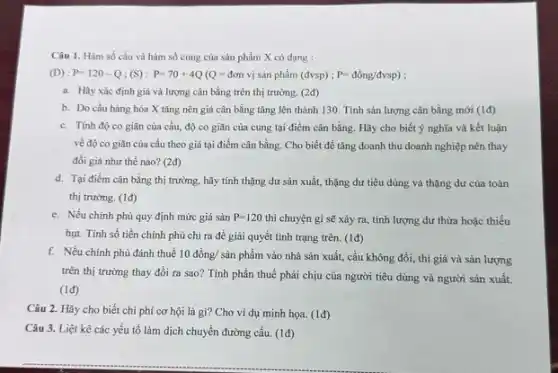 Câu 1. Hàm số cầu và hàm số cung của sản phẩm X có dạng :
(D):P=120-Q;(S):P=70+4Q(Q=don vị sản phẩm (đvsp) ; P=dgrave (hat (o))ng/dvsp)
a. Hãy xác định giá và lượng cân bằng trên thị trường (2đ)
b. Do cầu hàng hóa X tǎng nên giá cân bằng tǎng lên thành 130. Tính sản lượng cân bằng mới (1d)
c. Tính độ co giãn của cầu, độ co giãn của cung tại điểm cân bằng.Hãy cho biết ý nghĩa và kết luận
về độ co giãn của cầu theo giá tại điểm cân bằng Cho biết để tǎng doanh thu doanh nghiệp nên thay
đồi giá như thế nào? (2đ)
d. Tại điểm cân bằng thị trường, hãy tính thặng dư sản xuất, thặng dư tiêu dùng và thặng dư của toàn
thị trường. (1đ)
e. Nếu chính phủ quy định mức giá sản P=120 thì chuyện gì sẽ xảy ra, tính lượng dư thừa hoặc thiếu
hụt. Tính số tiền chính phủ chi ra để giải quyết tình trạng trên. (1đ)
f. Nếu chính phủ đánh thuế 10 đồng/sản phẩm vào nhà sản xuất, cầu không đổi, thì giá và sản lượng
trên thị trường thay đổi ra sao? Tính phần thuế phải chịu của người tiêu dùng và người sản xuất.
(1đ)
Câu 2. Hãy cho biết chi phí cơ hội là gì? Cho ví dụ minh họa.(1đ)
Câu 3. Liệt kê các yếu tố làm dịch chuyển đường cầu.(1đ)