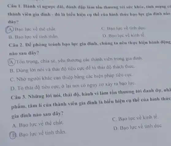 Câu 1. Hành vi ngược dãi, dánh độp làm tổn thương tới sức khôe, tính mạng c
thành viên gia đình - đó là biểu hiện cụ thể của hình thức bao lực gia đinh nào
đây?
A. Bạo lực về thể chất.
C. Bao lực về tinh due.
B. Bao lực về tinh thần.
D. Bao lực về kinh tế.
Câu 2. Dể phòng tránh bạo lực gia đình, chúng ta nên thực hiện hành động
nào sau dây?
A. Tôn trọng, chia sẻ , yêu thương các thành viên trong gia dình.
B. Dùng lời nói và thái độ tiêu cực đề tỏ thái độ thách thứC.
C. Nhờ người khác can thiệp bằng các biện pháp tiêu cựC.
D. Tò thái độ tiêu cực, ở lại nơi có nguy cơ xảy ra bạo lựC.
Câu 3. Những lời nói, thái độ, hành vi làm tổn thương tới danh dư, nhâ
phẩm, tâm lí của thành viên gia đình là biểu hiện cụ thể của hình thức
gia dình nào sau đây?
A. Bạo lực về thể chất.
C. Bạo lực về kinh tế.
B. Bạo lực về tinh thần.
D. Bạo lực về tinh dục