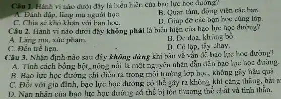 Câu 1. Hành vi nào dưới đây là biểu hiện của bao lực học đường?
A. Đánh đập, lǎng mạ người họC.
B. Quan tâm động viên các ban.
C. Chia sẻ khó khǎn với bạn họC.
D. Giúp đỡ các bạn học cùng lớp.
Câu 2. Hành vi nào dưới đây không phải là biểu hiện của bao lực học đường?
B. Đe dọa , khủng bố.
A. Lǎng mạ,xúc phạm.
D. Cô lập, tẩy chay.
C. Đến trễ hẹn.
Câu 3. Nhận định-nào sau đây không đúng khi bàn về vấn đề bạo lực học đường?
A. Tính cách bồng bột, nông nổi là một nguyên nhân dẫn đến bao lực học đường.
B. Bao lực học đường chỉ diễn ra trong môi trường lớp học , không gây hậu quả.
C. Đối với gia đình, bạo lực học đường có thể gây ra không ; khí cǎng thǎng , bất a:
D. Nan nhân của bao lực học đường có thể bị tôn thương thể chất và tinh thần.