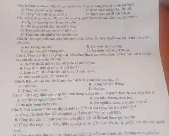 Câu 1: Hành vi nào sau đây thể hiện quyền của công dân trong bảo vệ di sản vǎn hóa?
A. Tham gia hội trại tại trường.
B. Khắc tên kỉ niêm ở khu di tích.
C. Giữ gìn vệ sinh tại nơi mình ở
D. Tham quan các di tích lịch sử.
Câu 2: Nội dung nào sau đây là nhiệm vụ của người học theo Luật Giáo dục nǎm 2019?
A. Lập quỹ khuyến học cho người nghèo.
B. Đầu tư cơ sở vật chất cho nhà trường.
C. Thực hiện nội quy của cơ sở giáo dụC.
D. Tham gia thử nghiệm các ứng dung ảo
Câu 3: Theo quy định của pháp luật,một trong những nội dung quyền học tập là mọi công dân
đều được
A. học không hạn chế.
B. học vượt cấp vượt lớp.
C. ấn định học phí thường niên.
D. tiếp nhận học bổng danh dự.
Câu 4: Theo quy định của pháp luật,nếu không thuộc các trường hợp bị cấm, nam, nữ ở độ tuổi
nào sau đây được phép kết hôn?
A. Nam từ đủ 20 tuổi trở lên nữ từ đủ 18 tuổi trở lên.
B. Nam từ 20 tuổi và nữ từ 18 tuổi trở lên.
C. Nam từ đủ 19 tuổi trở lên nữ từ đủ 18 tuổi trở lên.
D. Nam và nữ từ đủ 18 tuổi trở lên.
Câu 5: Bậc học nào sau đây là giáo dục bắt buộc giành cho mọi người?
A. Tiểu họC.
B. Trung học phố thông.
C. Trung học cơ sở.
D. Đại họC.
Câu 6: Theo quy định của pháp luật,một trong những nội dung quyền học tập của công dân là
A. học bất cứ ngành nghề nào.
B. bảo mật chương trình họC.
C. ưu tiên trong tuyển sinh.
D. thử nghiệm trong giáo dục quốc tế.
Câu 7: Phát biểu nào nào sau đây là sai về nghĩa vụ của công dân trong học tập?
A. Công dân được học bất cứ ngành nghề nào phù hợp với bản thân.
B. Công dân tuân thủ các quy định của pháp luật về độ tuổi tham gia học tập.
C. Công dân thực hiện đúng nội quy của cơ sở giáo dục, tôn trọng quyền học tập của người
kháC.
hoàn thành các chương trình giáo dụC.