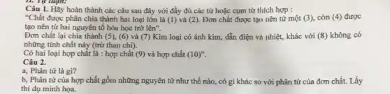 Câu 1. Hãy hoàn thành các câu sau đây với đầy đủ các từ hoặc cụm từ thich hợp :
"Chất được phân chia thành hai loại lớn là (1) và (2). Đơn chất được tại nên tử một (3) còn (4) được
tạo nên từ hai nguyên tố hóa học trở lhat (e)n''
Đơn chất lại chia thành (5), (6) và (7) Kim loại có ánh kim, dẫn điện vi nhiệt, khác với (8) không có
những tính chất này (trừ than chi).
Có hai loại hợp chất là : hợp chất (9) và hợp chất (10)''
Câu 2.
a, Phân tử là gì?
b, Phân tử của hợp chất gồm những nguyên tử như thế nào, có gì khác so với phân tử của đơn chất. Lấy
thí dụ minh họa.