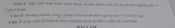 Câu 1: Hãy nêu tình hình hoạt động và các chính sách hỗ trợ doanh nghiệp nhỏ ở
Tiền Giang
Câu 2: Những thành công và hạn chế của doanh nghiệp nhỏ ở Tiền Giang.
Câu 3: Lập một kế hoạch khởi nghiệp kinh doanh cụ thể cho bản thân.
BÀI LÀM