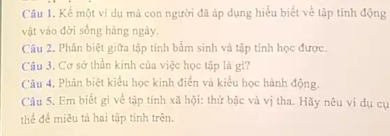 Câu 1. Kể một ví dụ mà con người đã áp dụng hiểu biết về tập tính động
vật vào đời sống hàng ngày.
Câu 2. Phân biệt giữa tập tính bầm sinh và tập tính học được.
Câu 3. Cơ sở thần kinh của việc học tập là gì?
Câu 4. Phân biệt kiểu học kinh điển và kiểu học hành động.
Câu 5. Em biết gì về tập tính xã hội: thứ bậc và vị tha. Hãy nêu ví dụ cụ
thể để miêu tả hai tập tính trên.