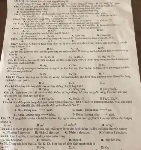 Câu 1. Khi pin Galvani Zn-Cu hoạt động thì nồng độ
Cu^2+ tǎng. Zn^2+ tǎng. D. Cu^2+	Zn^2+ giám. A. Cu^2+ giảm, Zn^2+ tǎng. B. Cu^2+ giảm, Zn giàm. C.
Câu 2. Pin Mặt trời gồm nhiều tấm vật liệu bán dần được ghép nối với nhau, có khả nǎng chuyển đối
B. quang nǎng thành điện nàng.
A. điện nǎng thành quang nǎng.
D. hóa nǎng thành điện nǎng.
C. hóa nǎng thành quang nǎng.
Câu 3. Sàn phẩm thu được khi điện phân dung dịch KCl (điện cực trơ, có màng nglín) gồm
O_(2) và
D. KOH,	HCl.
A. K và Cl_(2)
C. KOH, H_(2) và Cl_(2)
B. K. H_(2) và Cl_(2)
Câu 4. Điện phân CaCl_(2) nóng cháy, ở cathode xây ra quá trình nào?
A. Oxi hoá ion Ca^2+
C. Oxi hoá ion Cl^-
D. Khứ ion Cl^-
B. Khir ion Ca^2+
Câu 5. Khi điện phân dung dịch nào sau đây, tại anode xáy ra quá trình oxi hoá nước?
A. Dung dịch ZnCl_(2) B. Dung dịch CuCl_(2) C. Dung dịch AgNO_(3) D. Dung dịch MgCl_(2)
Câu 6. Ion kim loại nào sau đây bị điện phân trong dung dịch (với điện cực graphite)?
A. Na^+	B. Cu^2+
D. K^+
C. Ca^2+
Câu 7. Liên kết trong mạng tinh thể kim loại là liên kết:
D. Cho nhận
A. Cộng hoá trị
B. ion
C. Kim loại
Câu 8. Cho biết số thứ tự của Al trong bảng tuần hoàn là 13. Số electron lớp ngoài cùng của Al là
D. 4
A. 1
B. 2
C. 3
Câu 9. Kim loại X được sử dụng trong nhiệt kế, áp kế và một số thiết bị kháC. Ở điều kiện thường, X là chất
lòng. Kim loại X là
A. W.
B. Cr.
C. Hg.
D. Pb.
Câu 10. Dãy gồm các kim loại đều phản ứng với nước ở nhiệt độ thường tạo thành dung dịch có môi trường
kiềm là
A. Na, Fe, K.
B. Na, Cr, K.
C. Na, Ba, K.
D. Mg, Na, Ca.
Câu 11. Kim loại nào sau đây khi tác dụng với HCl và tác dụng với Cl_(2) (được nung nóng) tạo thành cùng một
sản phẩm muối chloride?
A. Fe.
B. Ag.
C. Zn.
D. Cu.
Câu 12. Có thể thu được kim loại nào trong số các kim loại sau: Cu,, Na, Ca, Al bằng cả ba phương pháp điều
chế kim loại phổ biến?
C. Cu.
D. Al.
A. Na.	B. Ca.
Câu 13. Cho các kim loại sau: K , Ba, Cu và Ag.Số kim loại điều chế được bằng phương pháp điện phân dung
dịch (điện cực trơ)là
A. 1.
B. 4.
C. 3.
D. 2.
Câu 14. Chất hay hỗn hợp chất nào sau đây không phải là hợp kim?
A. Thép.
B. Đồng.
C. Đồng thau.
D. Đồng thiếC.
Câu 15. "Thép inox 304 " là một loại thép không gì được dùng phổ biến trong đời sống. Các kim loại chủ
yếu tạo nên loại thép này bao gồm:
A. Fe
B. Fe,Cu, Cr.
C. Fe,Cr, Ni.
D.Fe, C, Cr, Ni.
Câu 16. Khi điện phân dung dịch (có màng ngǎn) gồm NaCl.HCl, CuCl_(2) và phenolphthalein. Màu của dung
dịch biến đổi như thế nào khi điện phân đến hết NaCl?
A. Đỏ - không màu -> xanh.
B. Xanh - không màu -> đỏ.
C. Xanh - không màu ­­­­→hồng.
D. Hồng - không màu -> xanh.
Câu 17. Ở trạng thái cơ bản, cấu hình electron lớp ngoài cùng của các nguyên tử kim loại nhóm IA có dạng
chung là
A. ns'
B. ns^2
C. ns^2np^1
D. ns^2np^3
Câu 18. Khi tham gia phản ứng hóa học, mỗi nguyên tử kim loại nhóm IA đều thể hiện khuynh hướng
A. Nhường 2 electron B. Nhận 2 electron.
C. Nhận 1 electron.
D. Nhường 1 electron.
Câu 19. Kim loại Na,K thường được bảo quản trong
A. dầu hoả khan.
C. ethanol.
B. phenol.
D. bình hút ẩm.
âu 20. Trong các kim loại Li, Na,K, Cs, kim loại có tính khử mạnh nhất là
A. Li.
B. Na.
C.K.
D. Cs.