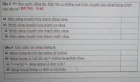 Câu 1: Khi đun nước bằng ấm điện thì có những quá trình chuyển hóa nǎng lượng chính
nào xảy ra?ĐÚNG -SAI
a). Điên nǎng chuyển hóa thành đông nǎng.
square 
b). Nhiệt nǎng chuyển hóa thành cơ nǎng
square 
c). Nhiệt nǎng chuyển hóa thành điên nǎng.
d). Điên nǎng chuyển hóa thành nhiệt nǎng.
Câu 2: Tính chất của nǎng lương là
a). Nǎng lượng là một đai lượng vô hướng.
square 
b). Nǎng lương có thể tồn tại ở những dạng khác nhau.
square 
c). Trong hệ SI , nǎng lượng có đơn vị là J.
square 
d). Nǎng lương không có đơn vị nào khác.
square