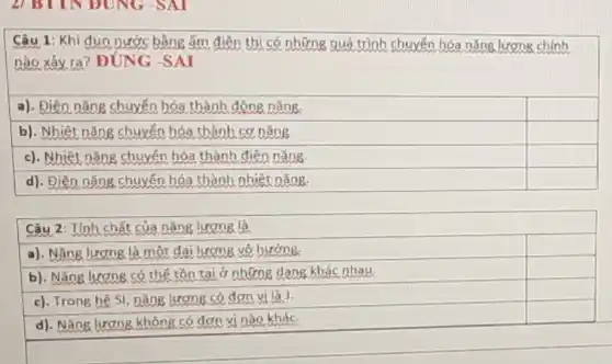 Câu 1: Khi đun nước bằng ấm điện thì có những quá trình chuyến hóa nǎng lương chính
nào xảy ra? ĐÚNG -SAI
a). Điện nǎng chuyến hóa thành động nǎng.
square 
b). Nhiệt nǎng chuyến hóa thành cơ nǎng
square 
c). Nhiệt nǎng chuyến hóa thành điện nǎng
square 
d). Điện nǎng chuyến hóa thành nhiệt nǎng.
square 
Câu 2: Tính chất của nǎng lương là
a). Nǎng lương là một đai lượng vô hướng.
square 
square 
b). Nǎng lương có thế tồn tại ở những dạng khác nhau.
square 
c). Trong hệ SI nǎng lương có đơn vị là J.
square 
d). Nǎng lương không có đơn vị nào khác