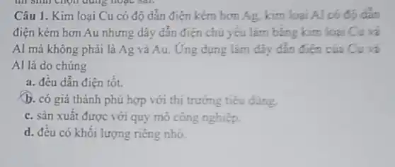 Câu 1. Kim loại Cu có độ dǎn điện kém hơn Ag.kim loại Al
điện kém hơn Au nhưng dây dẫn điện chủ yếu làm bảng kim loại
Al mà không phải là Ag và Au.Ứng dụng làm dây dân điên của
Al là do chúng
a. đều dẫn điện tôt.
b. có giá thành phù hợp với thị trường tiêu dùng.
c. sản xuất được với quy mô công nghiệp.
d. đêu có khối lượng riêng nhỏ.