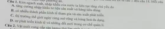 Câu 1. Kim ngạch xuất, nhập khẩu của nước ta liên tục tǎng chủ yếu do
A. tǎng cường nhập khẩu tư liệu sản xuất và hàng tiêu dùng.
B. có nhiều thành phần kinh tế tham gia và sản xuất phát triển.
C. thị trường thế giới ngày càng mở rộng và hàng hoá đa dạng.
D. sự phát triển kinh tế và những đổi mới trong cơ chế quản lí.
t phương án.
Câu 2. Vật nuôi cung cấp sản lương th