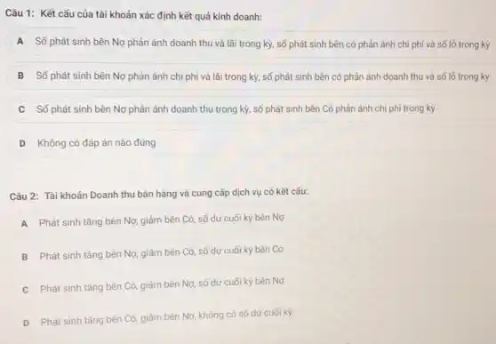 Câu 1: Kết cấu của tài khoản xác định kết quả kinh doanh:
A Số phát sinh bên Nợ phản ánh doanh thu và lãi trong kỳ, số phát sinh bên có phản ánh chi phí và số lỗ trong kỳ
B Số phát sinh bên Nợ phản ánh chi phí và lãi trong kỳ, số phát sinh bên có phản ánh doanh thu và số lô trong kỳ
Số phát sinh bên Nợ phản ánh doanh thu trong kỳ, số phát sinh bên Có phản ánh chi phí trong kỳ
D Không có đáp án nào đúng
Câu 2: Tài khoản Doanh thu bán hàng và cung cấp dịch vụ có kết cấu:
A
Phát sinh tǎng bên Nợ, giảm bên Có số dư cuối kỳ bên Nợ
B
Phát sinh tǎng bên Nợ, giảm bên Có số dư cuối kỳ bên Có
C
Phát sinh tǎng bên Có, giảm bên Nợ số dư cuối kỳ bên Nợ
D Phát sinh tǎng bên Có, giảm bên Nợ không có số dư cuối kỳ