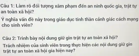 Câu 1: Làm rõ đối tượng xâm phạm đến an ninh quốc gia, trật tự
an toàn xã hội?
Ý nghĩa vấn đề này trong giáo dục tinh thần cảnh giác cách mạng
cho sinh viên?
Câu 2: Trình bày nội dung giữ gìn trật tự an toàn xã hội?
Trách nhiệm của sinh viên trong thực hiện các nội dung giữ gìn
trật tự an toàn xã hội gia hiện nay?