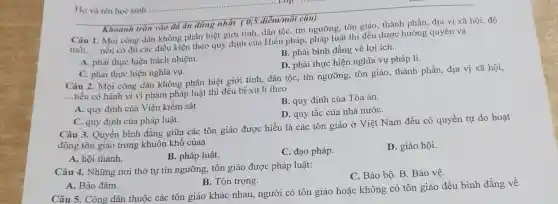 Câu 1. Mọi công dân không phân biệt giới tính, dân tộc tín ngưỡng, tôn giáo thành phần, địa vị xã hội, độ
tuổi,... __
nếu có đủ các điều kiện theo quy định của Hiến pháp , pháp luật thì đều được hưởng quyền và
A. phải thực hiện trách nhiệm.
B. phải bình đẳng về lợi ích.
D. phải thực hiện nghĩa vụ pháp lí.
Khoanh tròn vào đá án đúng nhất (0,5 điểm/mỗi câu)
C. phải thực hiện nghĩa vụ.
Câu 2. Mọi công dân không phân biệt giới tính, dân tộc,tín ngưỡng, tôn giáo, thành phần địa vị xã hội,
__
nếu có hành vi vi phạm pháp luật thi đều bị xử lí theo
B. quy định của Tòa án.
A. quy định của Viên kiềm sát.
D. quy tắc của nhà nướC.
C. quy định của pháp luật.
Câu 3. Quyền bình đẳng giữa các tôn giáo được hiểu là các tôn giáo ở Việt Nam đều có quyền tự do hoạt
động tôn giáo trong khuôn khổ củaa
A. hội thánh.
B. pháp luật.
C. đạo pháp.
D. giáo hội.
Câu 4. Những nơi thờ tự tín ngưỡng tôn giáo được pháp luât:
C. Bảo bộ. B Bảo vệ.
A. Bảo đảm.
B. Tôn trọng.
Câu 5. Công dân thuộc các tôn giáo khác nhau, người có tôn giáo hoặc không có tôn giáo đều bình đẳng về