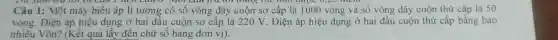 Câu 1: Một máy biến áp lí tưởng có số vòng dây cuộn sơ cấp là 1000 vòng và số vòng dây cuộn thứ cấp là 50
vòng. Điện áp hiệu dụng ở hai đầu cuộn sơ cấp là 220 V. Điện áp hiệu dụng ở hai đầu cuộn thứ cấp bằng bao
nhiêu Vôn?(Kết quả lấy đến chữ số hàng đơn vi).