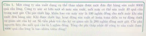 Câu 1. Một công ty sản xuất dụng cụ thể thao nhận được một đơn đặt hàng sản xuất 8000
quã cầu lông. Công ty này sở hữu một số máy sản xuất, mỗi máy có thể sản xuất 40 quả cầu
trong một giờ. Chi phí thiết lập, khấu hao các máy này là 100 nghìn đồng cho mỗi máy khí sản
xuất đơn hàng này.Khi được thiết lập.hoạt động san xuất sẽ hoàn toàn diễn ra tự động dưới
sự giám sát của kỹ sư. Số tiền phải trả cho kỳ sư giám sát là 200 nghìn đồng một giờ. Chi phí
nguyên liệu cho mỗi qua câu là 5 nghìn đồng. Tong chi phi tháp nhất để công ty sản xuất được
8000 quả cầu lông là bao nhiêu triệu đóng?