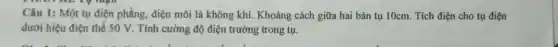 Câu 1: Một tụ điện phẳng, điện môi là không khí.Khoảng cách giữa hai bản tụ 10cm.Tích điện cho tụ điện
dưới hiệu điện thế 50 V. Tính cường độ điện trường trong tụ.