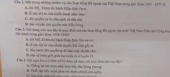 Câu 1. Một trong những nhiệm vụ của hoạt động đối ngoại của Việt Nam trong giai đoạn 1965-1975 là
A. đòi Mỹ, Diệm thi hành Hiệp định Pa-ri.
B. tố cáo tội ác của chiến tranh xâm lượC.
C. đòi quyền tự do dân sinh và dân chủ.
D. bảo vệ các chủ quyền trên biển Đông.
Câu 2. Nội dung nào sau đây là mục đích của các hoạt động đối ngoại mà nước Việt Nam Dân chủ Cộng hò
tiến hành trong giai đoạn 1954-1960
A. đòi Mỹ, Diệm thi hành Hiệp định Giơ-ne-vơ.
B. tố cáo tội ác của chính quyền Sài Gòn gây ra.
C. đấu tranh đòi quyền tự do dân sinh và dân chủ.
D. bảo vệ biên giới giữa hai miền là vĩ tuyến 17.
Câu 3. Hội nghị Pa-ri (1969-1973)được tổ chức với mục đích nào sau đây?
A. Chống lại âm mưu xâm lược bán đảo Đông Dương.
B. Thiết lập liên minh giữa các nước xã hội chủ nghĩa.
C. Tìm giải pháp kết thúc cuộc chiến tranh Viết Nam