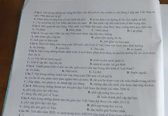 Câu 1. Một trong những nội dung thể hiện việc đối mới tư duy chính trị của Đảng Cộng sản Việt Nam từ
nǎm 1986 đến nay là gi?
A. Nhận thức rõ ràng hơn vẻ tinh hình thế giới.
B. Kiên định con đường đi lên chủ nghĩa xã hội.
C. Lấy tư tướng Hồ Chí Minh làm kim chi nam. D.Xác định việc đối mới kinh tế làm trọng tâm.
Câu 2. Mối quan hệ của Đảng. Nhà nước với Nhân dân ngày càng được tǎng cường theo quy định của
A. Tư pháp.
B. Hiến pháp.
C. Hành pháp.
D. Lập pháp.
Câu 3. Từ sau nǎm 1986, bộ máy Nhà nước được sắp xếp theo hướng
A. nǎm tham gia công táC.
C. tinh gon và hiệu quả.
B. giam tiền lương tối đa.
D. don giản và hiệu quả.
Câu 4. Dưới tác động của công cuộc Đổi mới, nền kinh tế Việt Nam vận hành theo định hướng
A. thị trường.
B. quan liêu.
C. bao cấp.
D. tư doanh.
Câu 5. Một trong những thành phần kinh tế mới được phép hoạt động từ sau khi đường lối đổi mới được
thực thi là
A. có vốn đầu tư nước ngoài.
C. kinh tế tập thể, hợp tác xã.
B. kinh tế nhà nước quản lý.
D. kinh tế cá thể. hộ gia đình
Câu 6. Thành phần kinh tế nào sau đây giữ vai trò chủ đạo trong nền kinh tế Việt Nam?
A. Tư nhân.
B. Nhà nướC.
C. Cá thé.
D. Nước ngoài.
Câu 7. Một trong những thành tựu của công cuộc Đổi mới vè xã hội là
A. xóa bó hố sâu phân cách giàu nghèo trên cả nướC.B. đã xóa bỏ hoàn toàn các mâu thuần trong xã hội.
C. chấp nhận, cho phép tự do thành lập các Đảng. D.những nhu cầu thiết yếu được đáp ứng tốt hơn.
Câu 8. Một trong những thành tựu mà giáo dục Việt Nam đạt được vào nǎm 2000 là
A. phó cập giáo dục tiểu họC.
C. đứng đầu thế giới về Toán.
B. phó cập trung học cơ sở.
D. hoàn thành phố cập đại họC.
Câu 9. Một trong những thành tựu mà giáo dục Việt Nam đạt được vào nǎm 2010 là
A. phổ cập giáo dục tiểu họC.
C. düng đầu thế giới về Vǎn.
B. phổ cập trung học cơ sở.
D. đạt nhiều giai Noben nhất.
Câu 10. Tính dền nǎm 2020, so sánh trong khối ASEAN nền kinh tế Viên Nam
