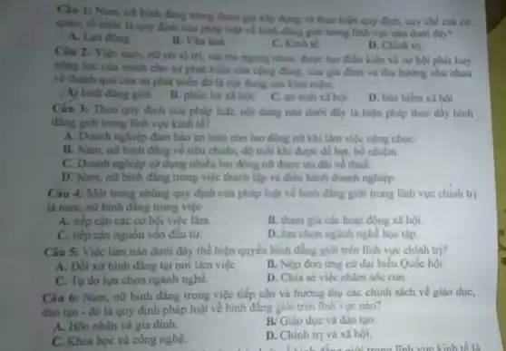 Câu 1: Nam, no bình đẳng trong tham gia xây dựng và thực hiện quy định.quy chế của co
quan, tổ chức là quy định của pháp luật về binh đẳng giới trong linh vực nào dưới đây?
A. Lao động.
B. Vǎn hoá
C. Kinh tế.
D. Chinh tri
Câu 2: Việc nam nữ có vị trí vai trò ngang nhau được tạo điều kiện và cơ hội phát huy
nǎng lực của minh cho sự phát triên của cộng đồng, của gia đinh và thu hướng như nhau
về thành quả của sự phát triển đó là nội dung của khái niệm
(A) bình đãng giới B. phúc lợi xi hội. C. an sinh xã hội.
D. bảo hiếm xl hôi.
Câu 3: Theo quy định của pháp luật.nội dung nào dưới đây là biện pháp thúc đầy bình
đẳng giới trong lĩnh vực kinh tế?
A. Doanh nghiệp đàm bảo an toàn cho lao động nữ khi làm việc nặng nhọC.
B. Nam, nữ bình đẳng về tiêu chuẩn.độ tuổi khi đuyc đề bạt, bố nhiệm.
C. Doanh nghiệp sử dụng nhiều lao động nữ được uu dai ve thuế.
D. Nam, nữ bình đẳng trong việc thành lập và điều hành doanh nghiệp
Câu 4: Một trong những quy định của pháp luật về binh đẳng giới trong lĩnh vực chinh trị
là nam, nữ binh đẳng trong việc
A. tiếp cận các cơ hội việc làm.
B. tham gia các hoạt động xã hội
C. tiếp cận nguồn vốn đầu tư.
D. lựa chọn ngành nghề học tập
Câu 5: Việc làm nào dưới đây thể hiện quyền bình đẳng giới trên lĩnh vực chính tri?
A. Đối xứ bình đâng tại nơi làm việC.
B. Nộp đơn ứng cứ đại biểu Quốc hội
C. Tự do lựa chọn ngành nghề.
D. Chia sé việc chǎm sóc con.
Câu 6: Nam, nữ bình đẳng trong việc tiếp cận và hướng thụ các chính sách về giáo dục,
đào tao - đó là quy định pháp luật về bình đẳng giới trên lĩnh vực nào?
A. Hôn nhân và gia đinh.
B. Giáo dục và đào tạo.
C. Khoa học và công nghệ.
D. Chinh trị và xã hội.