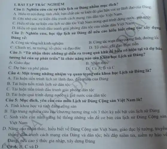 Câu 1: Nghiên cứu các sự kiện lịch sử Đảng nhằm mục dich?
A. Hiểu rõ nội dung, tính chất, bàn chất các sự kiện đó gắn liền với sự lãnh đạo của Đảng.
B. Ghi nhớ các sự kiện đấu tranh cách mạng của dân tộc Việt Nam.
C. Hiếu rõ các sự kiện của lịch sử dân tộc Việt Nam trong quá trình dựng nước, giữ nướC.
D. Hiểu rõquá trình đấu tranh giải phóng dân tộc của nhân dân Việt Nam
I. BÀI TẬP TRÁC NGHIỆM
Câu 2: Nghiên cứu học tập lịch sử Đảng để nêu cao hiểu biết công tác xây dựng
Đảng về:
A. Công tác tổng kết kinh nghiệm
B. Công tác soạn thay cương lĩnh, đường lối
C. Chinh trị, tư tưởng, tổ chức và đạo đức
D. Tổ chức, chi đạo thực tiến
Câu 3: "Từ nhận thức những gì diễn ra trong quá khứ để hiều rõ hiện tại và dự báo
tương lai của sự phát triển" là chức nǎng nào của Khoa học Lịch sử Đảng?
A. Giáo dục
B. Nhận thức
C. Dự báo và phê phán
D. Cả A, B và C
Câu 4: Một trong những nhiệm vụ quan trọng của khoa học Lịch sử Đảng là?
A. Tái hiện tiến trình lịch sử lãnh đạo, đấu tranh của Đảng
B. Tái hiện tiến trình lịch sử dân tộc
C. Tái hiện tiến trình đấu tranh giải phóng dân tộc
D. Tái hiện quá trình dựng nước và giữ nước của dân tộc
Câu 5: Mục đích , yêu câu của mồn Lịch sử Đảng Cộng sản Việt Nam là?
A. Tính khoa học và tính đáng cộng sản
B. Tập trung nghiên cứu các chương tương ứng với 3 thời kỳ nỗi bật của lịch sử Đảng
C. Sinh viên cần nǎm vững hệ thông những vân đề cơ bản của lịch sử Đảng Cộng sản
Việt Nam
D. Nâng cáo nhận thức, hiểu biết về Đảng Cộng sản Việt Nam, giáo dục lý tưởng, truyên
thống đầu-tranh cách mạng của Đảng và dân tộc; bồi đắp niềm tin, niềm tự hào về
Đảng; nếu cao ý thức gia nhập, xây dựng Đảng
E. Cà A, B, C và D