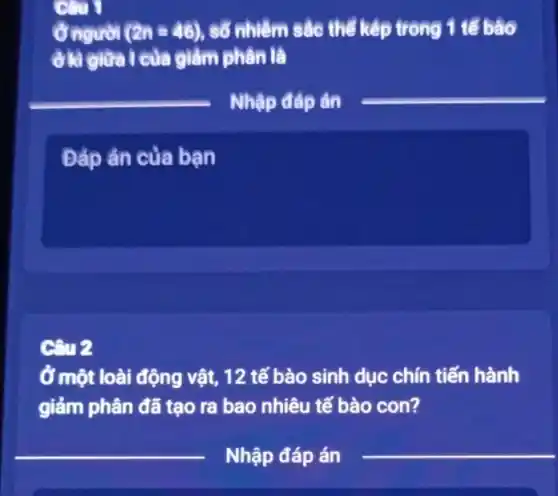 Câu 1
Ở người (2n=46) số nhiệm sắc thể kép trong 1 tế bảo
ở là giữa I của giảm phân là
Nhập đáp án
Đáp án của bạn
Câu 2
Ở một loài động vật, 12 tế bào sinh dục chín tiến hành
giảm phân đã tạo ra bao nhiêu tế bào con?
__
__