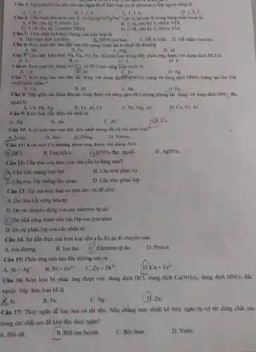 Câu 1: Nguyên từ của hầu hết các nguyên tố kim loại có số electron ở lớp ngoài cùng là
A. 1,2,6
B. 1,2,5
C. 1,56
D. 1,2,3
Câu 2: Câu hình electron của X: 1s^22s^22p^63s^23p^64s^2 Vậy vị trí của X trong bảng tuần hoàn là
A. 020, chu kỳ 4, nhóm IIA
B. ô 16, chu kỷ 3, nhóm VIA.
C. 0 18, chu kỳ 3, nhóm VIIIA
D. ô 18, chu kỷ 3, nhóm VIA.
Câu 3: Tính chất hoá học chung của kim loại là
A. The hien tinh oxi hoa.
B. Dễ bị oxi hoá.
C. Dễ bị khừ D. Dễ nhận electron.
__
Câu 4: Kim loại nào sau đây tan hết trong nước dư ở nhiệt độ thường
A. Na	B. Fe	C. Mg
D. Al
Câu 5: Cho dãy kim loại: Na, Cu Fe, Zn. Số kim loại trong dãy phản ứng được với dung dịch HCl là
A. 1	B. 2.	C. 3.
D. 4.
Câu 6: Kim loại tác dụng với Cl_(2) và HCl tạo cùng loại muối là
C. Fe
A. Cu
B. Al
D. Ag
Câu 7: Kim loại nào sau đây tác dụng với dung dịch Pb(NO_(3))_(2) loãng và dung dịch HNO_(3) loãng tạo hai loại
muối khác nhau?
A. Cu.
B. Al.
C. Ba.	D. Fe.
Câu 8: Day gồm các kloại đều tác dụng được với dung dịch HCl nhưng không tác dụng với dung dịch HNO_(3)
nguội là:
A. Cu, Pb, Ag.
B. Fe, Al, Cr.
C. Fe, Mg, Al.
D. Cu, Fe, Al.
Câu 9: Kim loại dẫn điện tốt nhất là
__ Ag.
B. Au.
C. Al
Câu 10: Kim loại nào sau đây dẻo nhất trong tất cả các kim loại?
A. Vàng.
B. BaC.
C Dồng.
D. Nhôm.
Câu 11: Kim loại Cu không phản ứng được với dung dịch
(A) HCl.
B Fe_(2)(SO_(4))_(3)
d HNO_(3) đặc, nguội.
D. AgNO_(3)
Câu 12: Cấu trúc của kim loại chủ yếu là dạng nào?
A. Cấu trúc mạng tinh thể
B. Cấu trúc phân tử
C. Cấu trúc lớp chồng lên nhau
D. Cấu trúc phân lớp
Câu 13: Tại sao kim loại có tính dẻo và dễ uốn?
A. Do liên kết cộng hóa trị
B. Do sự chuyển động của các electron tự do
(C.)Do khả nǎng trượt của các lớp ion qua nhau
D. Do sự phân lớp của các phân tử
Câu 14: Sự dẫn điện của kim loại chủ yếu do sự di chuyển của:
A. Ion dương
B. Ion âm
(C.)Electron tự do
D. Proton
Câu 15: Phản ứng nào sau đây không xảy ra
A. Al+Ag^+
B. Fe+Fe^3+
C. Zn+Pb^2+
D. Cu+Fe^2+
Câu 16: Kim loại M phản ứng được với: dung dịch HCl;dung dịch Cu(NO_(3))_(2) dung dịch HNO_(3) đǎc
nguội. Vậy kim loại M là
__ Al.
B. Fe.
C. Ag.
( D. Zn.
Câu 17: Thủy ngân dễ bay hơi và rất độC. Nếu chẳng may nhiệt kế thủy ngân bị vỡ thì dùng chất nào
trong các chất sau để khử độc thủy ngân?
A. Bột sắt.
B.)Bột lưu huỳnh.
C. Bột than.
D. NướC.