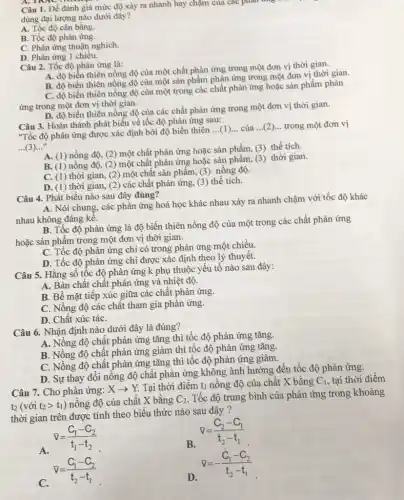 Câu 1. Để đánh giá mức độ xảy ra nhanh hay chậm của các phân
dùng đại lượng nào dưới đây?
A. Tốc độ cân bằng.
B. Tốc độ phản ứng.
C. Phản ứng thuận nghich.
D. Phản ứng 1 chiều.
Câu 2. Tốc độ phản ứng là:
A. độ biến thiên nồng độ của một chất phản ứng trong một đơn vị thời gian.
B. độ biến thiên nồng độ của một sản phẩm phản ứng trong một đơn vị thời gian.
C. độ biến thiên nồng độ của một trong các chất phản ứng hoặc sản phẩm phản
ứng trong một đơn vị thời gian.
D. độ biến thiên nồng độ của các chất phản ứng trong một đơn vị thời gian.
Câu 3. Hoàn thành phát biểu về tốc độ phản ứng sau:
"Tốc độ phản ứng được xác định bởi độ biến thiên
__ (1)... của __ trong một đơn vị
...(3)..."
A. (1) nồng độ,(2) một chất phản ứng hoặc sản phẩm, (3)thể tích.
B. (1) nồng độ, (2)một chất phản ứng hoặc sản phẩm, (3)thời gian.
C. (1) thời gian,(2) một chất sản phẩm, (3) nồng độ.
D. (1) thời gian (2) các chất phản ứng, (3) thể tích.
Câu 4. Phát biểu nào sau đây đúng?
A. Nói chung, các phản ứng hoá học khác nhau xảy ra nhanh chậm với tốc độ khác
nhau không đáng kế.
B. Tốc độ phản ứng là độ biến thiên nồng độ của một trong các chất phản ứng
hoặc sản phẩm trong một đơn vị thời gian.
C. Tốc độ phản ứng chỉ có trong phản ứng một chiều.
D. Tốc độ phản ứng chỉ được xác định theo lý thuyết.
Câu 5. Hằng số tốc độ phản ứng k phụ thuộc yếu tố nào sau đây:
A. Bản chất chất phản ứng và nhiệt độ.
B. Bề mặt tiếp xúc giữa các chất phản ứng.
C. Nồng độ các chất tham gia phản ứng.
D. Chất xúc táC.
Câu 6. Nhận định nào dưới đây là đúng?
A. Nồng độ chất phản ứng tǎng thì tốc độ phản ứng tǎng.
B. Nồng độ chật phản ứng giảm thì tốc độ phản ứng tǎng.
C. Nồng độ chất phản ứng tǎng thì tốc độ phản ứng giảm.
D. Sự thay đôi nồng độ chất phản ứng không ảnh hưởng đến tốc độ phản ứng.
Câu 7. Cho phản ứng: Xarrow Y
Tại thời điểm tỉ nồng độ của chất X bằng
C_(1) tại thời điểm
to (vacute (o)it_(2)gt t_(1))
nồng độ của chất X bằng C_(2)
Tốc độ trung bình của phản ứng trong khoảng
thời gian trên được tính theo biểu thức nào sau đây?
A.
bar (v)=(C_(1)-C_(2))/(t_(1)-t_(2))
B.
nabla =(C_(2)-C_(1))/(t_(2)-t_(1))
C.
bar (v)=(C_(1)-C_(2))/(t_(2)-t_(1))
D.
bar (v)=-(C_(1)-C_(2))/(t_(2)-t_(1))