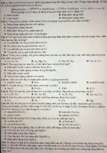 Câu 1. Nhôm (Al) là kim loại có nhiều ứng dụng trong đời sống và sản xuất. Trong công nghiệp.Al đượ
sản xuất từ quặng bauxite theo sơ đồ sau:
Ouing busxilexrightarrow (NastIO_(2))arNaAlO_(2)(aq)xrightarrow (-50g/8)Al(OH)_(3)(s)xrightarrow (4)Al_(2)O_(3)arrow Al
Phương pháp nào đã được sử dụng trong quá trình khử Al_(2)O_(3) thành Al?
A. Nhiệt luyện.
B. Điện phân dung dịch.
C. Thuỷ luyện.
D. Diện phân nóng chảy.
Câu 2. Trong công nghiệp,nhôm được tách ra từ quặng bauxite bằng cách nào sau đây?
A. Nung nóng quặng bauxite với carbon.
B. Nung nóng quặng bauxite
C. Điện phân nóng chảy quặng bauxite
D. Nung nóng quặng bauxite với hydrogen.
Câu 3. Với quá trình tách natri (sodium) bǎng phương pháp điện phân sodium chloride nóng chảy,phát
biểu nào sau đây là đúng?
A. Tại cathode xảy ra quá trình khử ion Na^+
B. Tại anode xảy ra quả trình khử ion Cl^-
C. Tại cathode xảy ra quá trình khử ion Cl^-
D. Tại anode xây ra quá trình khử ion Na^+
Câu 4. Trong công nghiệp, dãy gồm những kim loại nào sau đây đều được sản xuất bằng phương pháp
điện phân nóng chảy?
A. Cu, Fe, Au.
B. Ag, Mg, Zn.
C. Na, Al, Mg.
D. Na, Al, Fe.
Câu 5. Phương pháp nào sau đây có thể tách được sodium kim loại?
A. Điện phân muôi sodium chloride nóng chảy.
B. Nung nóng mạnh quặng sodium trong không khí.
C. Diện phân nước muôi.
D. Nung nóng quặng sodium với carbon.
Câu 6. Chât nào dưới đây là thành phần chính của quặng hematite?
A. Iron(II) oxide.
B. Iron
C. Iron(II) sulfide
D. Iron(III) oxide
Câu 7. Ở nhiệt độ cao, CO khử được oxide nào sau đây?
A. Na_(2)O.
B. Fe_(2)O_(3)
C. CaO
D. K_(2)O
Câu 8. Dãy nào sau đây gồm những kim loại điều chế được bằng phương pháp thuỷ luyện?
A. Ca, Fe, Cu
B. Na, Au. Pd
C. Al, K, Mg.
D. Ag, Au, Cu.
Câu 9. Kim loại nào sau đây được điều chế bằng phương pháp thuỷ luyện?
A. Cu.
B. Na.
C. Ca.
D. Mg.
Câu 10. Sắt (Fe) là nguyên tố kim loại phố quặng chứa các khoảng vật như:magnetite pyrite (FeS_(2))
Trong các khoáng vật trên, biển trong vỏ Trái Dất, nó tồn tại ở dạng (Fe_(3)O_(4)) hematite (Fe_(2)O_(3)) . siderite
(FeCO_(3)) khoáng vật có hàm lượng Fe cao nhất là
A. magnetite (Fe_(3)O_(4))
B. hematite (Fe_(2)O_(3))
C. pyrite (FeS_(2))
D. siderile (FeCO_(3))
Câu 11. Khi điện phân NaCl nóng chảy (điện cực trơ), tại cathode xảy ra
Nu^+
A. sự khư ion
B. sự khư ion Cl^-
C. sự oxi hoá ion Na'
D. sự oxi hoá ion Cl^-
Câu 12. Trong công nghiệp, Mg có thể được điều chế bằng cách nào dưới đây?
A. Cho kim loại Zn vào dung dịch MgCl?
B. Diện phân nóng chảy MgCl_(2)
C. Cho kim loại Na vào dung dịch Mg(NO_(3))_(2)
D. Điện phân dung dịch MgSO_(4)
Câu 13. Gang và thép là hai hợp kim quan trọng nhất của sǎt. Chúng có rất nhiều ứng dụng trong đời
sống và sản xuất.Đề sân xuất gang, người ta khử oxide của sát (Fe_(2)O_(3) hoặc Fe_(3)O_(4) ) trong quặng sắt bằng
khí CO (được tạo ra do đốt cháy than cốc). Sắt được tạo ra trong quá trình sản xuất gang bằng phương
pháp nào?
