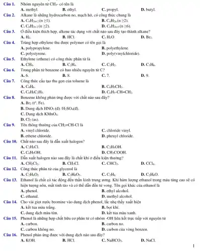 Câu 1. Nhóm nguyên tử CH_(3)- có tên là
A. methyl.
B. ethyl.
C. propyl.
D. butyl.
Câu 2. Alkane là những hydrocarbon no, mạch hở, có công thức chung là
A C_(n)H_(2n+2)(ngeqslant 1).
B. C_(n)H_(2n)(ngeqslant 2)
C. C_(n)H_(2n-2)(ngeqslant 2)
D. C_(n)H_(2n-6)(ngeqslant 6)
Câu 3. Ở điều kiện thích hợp, alkene tác dụng với chất nào sau đây tạo thành alkane?
A. H_(2)
B. HCl.
C. H_(2)O
D. Br_(2)
Câu 4. Trùng hợp ethylene thu được polymer có tên gọi là
A. polypropylene.
B. polyethylene.
C. polystyrene.
D. poly(vinylchloride).
Câu 5. Ethylene (ethene) có công thức phân tử là
A. CH_(4)
B. C_(2)H_(4)
C. C_(2)H_(2)
D. C_(3)H_(6)
Câu 6. Trong phân tử benzene có bao nhiêu nguyên tử C?
A. 6.
B. 8.
C. 7.
D. 9.
Câu 7. Công thức cấu tạo thu gọn của toluene là
A. C_(6)H_(6)
B. C_(6)H_(5)CH_(3)
C. C_(6)H_(5)C_(2)H_(5)
D. C_(6)H_(5)-CH=CH_(2).
Câu 8. Benzene không phản ứng được với chất nào sau đây?
A Br_(2)(t^o,Fe)
B. Dung dịch HNO_(3)(d)/H_(2)SO_(4)(d).
C. Dung dịch KMnO_(4)
D. Cl_(2)(as)
Câu 9. Tên thông thường của CH_(2)=CH-Cl là
A. vinyl chloride.
C. chloride vinyl.
B. ethene chloride.
D. phenyl chloride.
Câu 10. Chất nào sau đây là dẫn xuất halogen?
A. C_(2)H_(5)Cl
B. C_(2)H_(5)OH.
C. C_(6)H_(5)OH.
D. CH_(3)COOH.
Câu 11. Dẫn xuất halogen nào sau đây là chất khí ở điều kiện thường?
A. CH_(2)Cl_(2)
B. CH_(3)Cl.
C. CHCl_(3)
D. CCl_(4)
Câu 12. Công thức phân tử của glycerol là
A. C_(2)H_(4)O_(2)
B. C_(3)H_(8)O_(3)
C. C_(2)H_(6)
D. C_(2)H_(6)O
Câu 13. Ethanol là chất có tác động đến thần kinh trung ương. Khi hàm lượng ethanol trong máu tǎng cao sẽ có
hiện tượng nôn, mất tinh táo và có thể dẫn đến tử vong. Tên gọi khác của ethanol là
A. phenol.
B. ethyl alcohol.
C. ethanal.
D. methyl alcohol.
Câu 14. Cho vài giọt nước bromine vào dung dịch phenol, lắc nhẹ thấy xuất hiện
A. kết tủa màu trắng.
B. bọt khí.
C. dung dịch màu tím.
D. kết tủa màu xanh.
Câu 15. Phenol là những hợp chất hữu cơ phân tử có nhóm -OH liên kết trực tiếp với nguyên tử
A. carbon.
B. carbon no.
C. carbon không no.
D. carbon của vòng benzen.
Câu 16. Phenol phản ứng được với dung dịch nào sau đây?
A. KOH.
B. HCl.
C. NaHCO_(3)
D. NaCl.
1