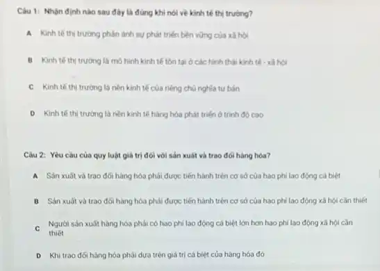 Câu 1: Nhận định nào sau đây là đúng khi nói về kinh tế thị trường?
A Kinh te th trường phân ánh sự phát triển bền vững của xã hội
B Kinh tế thị trường là mô hình kinh tế tồn tại ở các hình thái kinh tế - xã hội
C Kinh tế thị trường là nền kinh tế của riêng chủ nghĩa tư bản
D Kinh tế thị trường là nền kinh tế hàng hóa phát triển ở trình độ cao
Câu 2: Yêu cầu của quy luật giá trị đói với sản xuât và trao đói hàng hóa?
A Sản xuất và trao đối hàng hóa phải được tiến hành trên cơ sở của hao phi lao động cá biệt
B Sàn xuất và trao đối hàng hóa phải được tiến hành trên cơ sở của hao phi lao động xã hội cần thiết
C
thiết
Người sản xuất hàng hóa phải có hao phi lao động cá biệt lớn hơn hao phí lao động xã hội cần
D Khi trao đối hàng hóa phải dựa trên giá trị cá biệt của hàng hóa đó