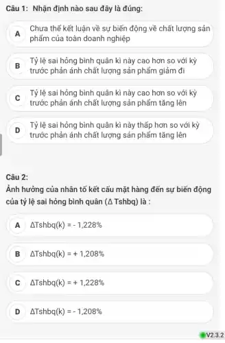 Câu 1: Nhận định nào sau đây là đúng:
A
phẩm của toàn doanh nghiệp
Chưa thể kết luận về sự biến động về chất lượng sản
Tỷ lệ sai hỏng bình quân kì này cao hơn so với kỳ
trước phản ánh chất lượng sản phẩm giảm đi
Tỷ lệ sai hỏng bình quân kì này cao hơn so với kỳ
c
trước phản ánh chất lượng sản phẩm tǎng lên
D
Tỷ lệ sai hỏng bình quân kì này thấp hơn so với kỳ
D
trước phản ánh chất lượng sản phẩm tǎng lên
Câu 2:
Ảnh hưởng của nhân tố kết cấu mặt hàng đến sự biến động
của tỷ lệ sai hỏng bình quân (A Tshbq) là :
A Delta Tshbq(k)=-1,228% 
Delta Tshbq(k)=+1,208% 
C Delta Tshbq(k)=+1,228% 
D Delta Tshbq(k)=-1,208%  D