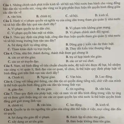 Câu 1. Những chính sách phát triển kinh tế- xã hội mà Nhà nước ban hành cho vùng đồng
bào dân tộc và miền núi, vùng sâu vùng xa là góp phần thực hiện tốt quyền bình đǎng giữa
các dân tộc về
A. vǎn hóa.
B. chính trị.
C. xã hội.
D. kinh tế.
Câu 2. Hành vi vi phạm quyên và nghĩa vụ của công dân trong tham gia quản lý nhà nước
và xã hội dẫn đến hậu quả nào dưới đây?
A. Vi phạm quyên tự do dân chủ.
B. Vi phạm trên không gian mạng.
C. Vi phạm quyên bảo mật cá nhân.
D. Vi phạm chính sách đối ngoại.
Câu 3. Theo quy định của pháp luật,công dân thực hiện quyền tham gia quản lý nhà nước
và xã hội trong trường hợp nào sau đây?
A. Sử dụng dịch vụ công cộng.
B. Đóng góp ý kiến vào dự thảo luật.
C. Tham khảo dịch vụ trực tuyên.
D. Thay đổi kiến trúc thượng tầng.
Câu 4. Chùa, nhà thờ, thánh đường, thánh thất được gọi chung là
A. các cơ sở tôn giáo.
B. trụ sở họp hành tôn giáo.
C. các cơ sở truyên đạo.
D. các cơ sở vui chơi.
Câu 5. Nam, nữ bình đǎng về tiêu chuẩn chuyên môn, độ tuổi khi được để bạt, bổ nhiệm
vào cùng vị trí quản lí, lãnh đạo của cơ quan, tô chức, là thể hiện quy định pháp luật về
bình đǎng giới trên lĩnh vực nào dưới đây?
A. Chính trị.
B. Ngoại giao.
C. Vǎn hóa.
D. Lao động.
Câu 6. Cùng với tiếng phổ thông, các dân tộc có quyền dùng tiếng nói, chữ viết của mình
là thể hiện quyên bình đǎng giữa các dân tộc trong lĩnh vực
A. giáo dụC.
B. tôn giáo.
C. tín ngưỡng.
D. vǎn hóa.
Câu 7. Theo quy định của pháp luật,việc cả nam và nữ đều bình đẳng trong việc tự ứng
cử và được giới thiệu ứng cử vào các cơ quan quyên lực nhà nước là thể hiện quyền bình
đẳng giới giới trong lĩnh vực
A. chính trị.
B. vǎn hóa.
C. lao động.
D. kinh tế.
Câu 8. Quyên tự do tín ngưỡng tôn giáo của công dân thể hiện ở việc , mọi công dân đều
có quyên
A. lợi dụng tôn giáo để vi phạm.
B. thành lập tố chức tôn giáo.
C. xây dựng cơ sở tôn giáo.
D. theo hoặc không theo tôn giáo.