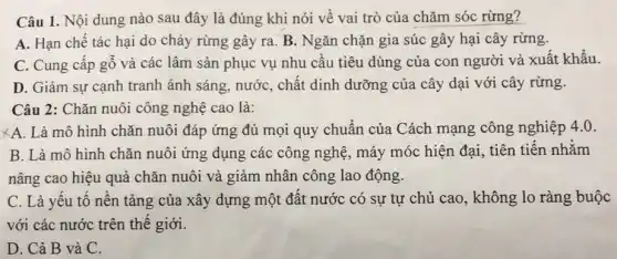 Câu 1. Nội dung nào sau đây là đúng khi nói về vai trò của chǎm sóc rừng?
A. Hạn chế tác hại do cháy rừng gây ra. B. Ngǎn chặn gia súc gây hại cây rừng.
C. Cung cấp gố và các lâm sản phục vụ nhu cầu tiêu dùng của con người và xuất khẩu.
D. Giảm sự cạnh tranh ánh sáng, nướC., chất dinh dưỡng của cây dại với cây rừng.
Câu 2: Chǎn nuôi công nghệ cao là:
XA. Là mô hình chǎn nuôi đáp ứng đủ mọi quy chuẩn của Cách mạng công nghiệp 4.0.
B. Là mô hình chǎn nuôi ứng dụng các công nghệ, máy móc hiện đại, tiên tiến nhằm
nâng cao hiệu quả chǎn nuôi và giảm nhân công lao động.
C. Là yếu tố nền tảng của xây dựng một đất nước có sự tự chủ cao, không lo ràng buộc
với các nước trên thế giới.
D. Cả B và C.