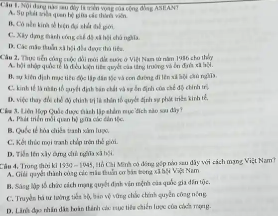 Câu 1. Nội dung nào sau đây là triển vọng của cộng đồng ASEAN?
A. Sự phát triên quan hệ giữa các thành viên.
B. Có nền kinh tế hiện đại nhất thế giới.
C. Xây dựng thành công chế độ xã hội chú nghĩa.
D. Các mâu thuǎn xã hội đều được thú tiêu.
Câu 2. Thực tiễn công cuộc đối mới đất nước ở Việt Nam tứ nǎm 1986 cho thấy
A. hội nhộp quốc tế là điều kiện tiên quyết của tǎng trưởng và ổn định xã hội.
B. sự kiên định mục tiêu độc lập dân tộc và con đường đi lên xã hội chủ nghĩa.
C. kinh tế là nhân tố quyết định bán chất và sự ổn định của chế độ chính trị.
D. việc thay đồi chế độ chính trị là nhân tố quyết định sự phát triển kinh tê.
Câu 3. Liên Hợp Quốc được thành lập nhằm mục đích nào sau đây?
A. Phát triển mối quan hệ giữa các dân tộC.
B. Quốc tế hóa chiến tranh xâm lượC.
C. Kết thúc mọi tranh chấp trên thế giới.
D. Tiến lên xây dựng chủ nghĩa xã hội.
Câu 4. Trong thời kì 1930-1945
Hồ Chí Minh có đóng góp nào sau đây với cách mạng Việt Nam?
A. Giải quyết thành công các mâu thuẫn cơ bản trong xã hội Việt Nam.
B. Sáng lập tô chức cách mạng quyết định vận mệnh của quốc gia dân tộC.
C. Truyền bá tư tưởng tiến bộ, báo vệ vững chắc chính quyền công nông.
D. Lãnh đạo nhân dân hoàn thành các mục tiêu chiến lược của cách mạng.