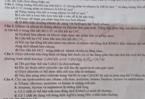 Câu 1. Nǎng lượng liên kết của liên kết C-C (trong phân tử ethane) là
368kJmol^-1 và nǎng lượng liên kê liên kết C=C (trong phân tử ethene) là 636kJmol^-1
a) Nǎng lượng liên kết pi  trong ethene là 268kJmol^-1
b) Liên kết pi  kém bền hơn liên kết ơ nên dễ bị bẽ gãy hơn.
c) Ethene dễ tham gia phản ứng hóa học hơn ethane.
d) Ở điều kiện thường ethene tác dụng với hydrogen tạo thành ethane.
Câu, thí sinh chọn đúng hoặc sai.
Câu 2. Ethene và ethyne là những alkene và alkyene đơn giản nhất. Trung tâm phản ứng của alkene và a
là liên kết pi  trong liên kết đôi C=C và liên kết ba Cequiv C.
a) Hydrate hóa ethene và ethyne nhận được sản phẩm hữu cơ giống nhau.
b) Liên kết ba Cequiv C kém bền hơn liên kết đôi C=C.
c) Khi sục hai dòng khí như nhau của ethene và ethyne vào dung dịch KMnO_(4) thấy enthyne làm nh
dung dịch nhanh hơn ethyne.
d) Góc liên kết HCC trong phân tử ethene và ethyne bằng nhau.
Câu 3. Ethyl chloride hóa lỏng được sử dụng làm thuốc xịt có tác dụng giảm đau tạm thời khi chơi thể th:
phương trình nhiệt hóa học: C_(2)H_(5)Cl(l)leftharpoons C_(2)H_(5)Cl(g)Delta _(r)H_(298)^0=24,7kJ
a) Tên gọi thay thế của C_(2)H_(5)Cl là chloroethane.
b) Khi xịt thuộc ethyl chloride vào chỗ đau thì người ta sẽ cảm giác lạnh.
c) Ethyl chloride có thể được điều chế trực tiếp từ methane.
d) Nếu đun nóng ethyl chloride trong NaOH có mặt C_(2)H_(5)OH thì xảy ra phản ứng thế Cl bằng nh
Câu 4. Cho các hydrocarbon sau:ethane, ethylene,, acetylene, butane,, benzene, styrene và naphthalene.
a. Ethane, ethylene,, acetylene và butane là những chất khí.
b. benzene, styrene và naphtalene là những chất lỏng.
C. Có 2 chất có thể làm mất màu dung dịch KMnO_(4) ở nhiệt độ thường.
d. Có 1 chất tác dụng với dung dịch AgNO_(3) trong NH_(3) ở điều kiện thường.