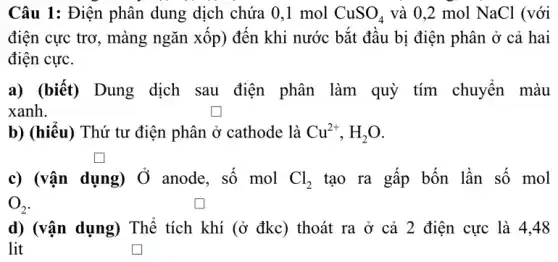 Câu 1: Điện phân dung dịch chứa 0,1 mol CuSO_(4) và 0,2 mol NaCl (với
điện cực trơ, màng ngǎn xốp) đến khi nước bắt đầu bị điện phân ở cả hai
điện cực.
a) (biết) Dung dịch sau điện phân làm quỳ tím chuyển màu
xanh.
b) (hiểu) Thứ tư điện phân ở cathode : là Cu^2+,H_(2)O
c) (vận dụng) Ở anode, số mol Cl_(2) tạo ra gấp bốn lần số mol
O_(2)
d) (vận dụng) Thể tích khí (ở đkc)thoát ra ở cả 2 điện cực là 4,48
lit