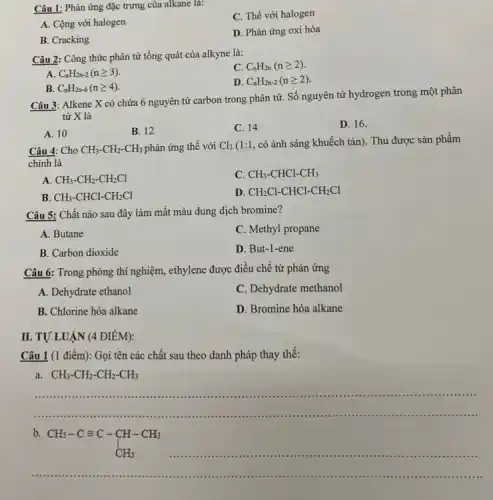 Câu 1: Phản ứng đặc trưng của alkane là:
C. Thế với halogen
A. Cộng với halogen
B. Cracking
D. Phản ứng oxi hóa
Câu 2: Công thức phân tử tổng quát của alkyne là:
C C_(n)H_(2n)(ngeqslant 2)
A C_(n)H_(2n-2)(ngeqslant 3)
D C_(n)H_(2n-2)(ngeqslant 2)
B. C_(n)H_(2n-6)(ngeqslant 4)
Câu 3: Alkene X có chứa 6 nguyên tử carbon trong phân từ.Số nguyên tử hydrogen trong một phân
tử X là
A. 10
B. 12
C. 14
D. 16.
Câu 4: Cho CH_(3)-CH_(2)-CH_(3) phản ứng thế với Cl_(2)
(1:1, có ánh sáng khuếch tán). Thu được sản phẩm
chính là
A CH_(3)-CH_(2)-CH_(2)Cl
C CH_(3)-CHCl-CH_(3)
B. CH_(3)-CHCl-CH_(2)Cl
D. CH_(2)Cl-CHCl-CH_(2)Cl
Câu 5: Chất nào sau đây làm mất màu dung dịch bromine?
A. Butane
C. Methyl propane
B. Carbon dioxide
D. But-1-ene
Câu 6: Trong phòng thí nghiệm, ethylene được điều chế từ phản ứng
A. Dehydrate ethanol
C. Dehydrate methanol
B. Chlorine hóa alkane
D. Bromine hóa alkane
II. TỰ LUẬN (4 ĐIÊM):
Câu 1 (1 điểm): Gọi tên các chất sau theo danh pháp thay thế:
a CH_(3)-CH_(2)-CH_(2)-CH_(3)
__
......................................................................................................................................................... . .
b
CH_(3)-Cequiv C-CH-CH_(3) CH_(3)