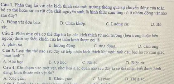 Câu 1. Phản ứng lại với các kích thích của môi trường thông qua sự chuyển động của toàn
bộ cơ thể hoặc sự co rút của chất nguyên sinh là hình thức cảm ứng có ở nhóm động vật nào
sau đây?
A. Động vật đơn bào.
B. Chân khớp.
C. Lưỡng cư.
D. Bò
sát.
Câu 2. Phần ứng của cơ thể đáp trả lại các kích thích từ môi trường (bên trong hoặc bên
ngoài) đười sự điều khiến của hệ thần kinh được gọi là
A. phản xa.
B. hương động.
C. ứng động
D. cảm ứng
Câu 3. Loại thu thế nào sau đây sẽ tiếp nhân kích thích khi ngữi tinh dâu bạc ha có cảm giác
"mát lanh"?
A. Hóa học
B. Cơ học
C. Nhiệt
D. Điên từ
Câu 4. Khi cham vào một vật, nhờ loại giác quan nào sau đây ta có thể nhận biết được hình
dang, kich thước của vật đó?
A. Xúc giác
B. Khưu giac
C. Vi giác
D. Thi giác